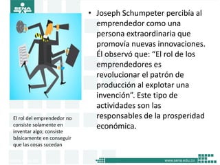 • Joseph Schumpeter percibía al
emprendedor como una
persona extraordinaria que
promovía nuevas innovaciones.
Él observó que: “El rol de los
emprendedores es
revolucionar el patrón de
producción al explotar una
invención”. Este tipo de
actividades son las
responsables de la prosperidad
económica.
El rol del emprendedor no
consiste solamente en
inventar algo; consiste
básicamente en conseguir
que las cosas sucedan
15
 