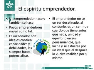 El espíritu emprendedor.
• Un emprendedor nace y
también se hace,
• Pocos emprendedores
nacen como tal.
• Es un soñador con
ideales consiente de sus
capacidades y
debilidades, las cuales
siempre busca
potencializar.
• El emprendedor no se
un ser desatinado, al
contrario, es un ser muy
cuerdo que tiene antes
que nada, unidad y
equilibrio en sus
pensamientos, que
lucha y se esfuerza por
un ideal que el después
lo vuelve realidad por si
mismo.
17
 