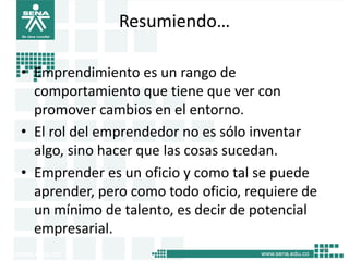 Resumiendo…
• Emprendimiento es un rango de
comportamiento que tiene que ver con
promover cambios en el entorno.
• El rol del emprendedor no es sólo inventar
algo, sino hacer que las cosas sucedan.
• Emprender es un oficio y como tal se puede
aprender, pero como todo oficio, requiere de
un mínimo de talento, es decir de potencial
empresarial.
18
 
