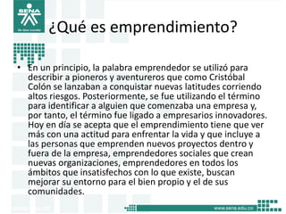 ¿Qué es emprendimiento?
• En un principio, la palabra emprendedor se utilizó para
describir a pioneros y aventureros que como Cristóbal
Colón se lanzaban a conquistar nuevas latitudes corriendo
altos riesgos. Posteriormente, se fue utilizando el término
para identificar a alguien que comenzaba una empresa y,
por tanto, el término fue ligado a empresarios innovadores.
Hoy en día se acepta que el emprendimiento tiene que ver
más con una actitud para enfrentar la vida y que incluye a
las personas que emprenden nuevos proyectos dentro y
fuera de la empresa, emprendedores sociales que crean
nuevas organizaciones, emprendedores en todos los
ámbitos que insatisfechos con lo que existe, buscan
mejorar su entorno para el bien propio y el de sus
comunidades.
4
 
