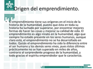 Origen del emprendimiento.
• El emprendimiento tiene sus orígenes en el inicio de la
historia de la humanidad, puesto que ésta en toda su
historia ha luchado por superarse, por encontrar mejores
formas de hacer las cosas y mejorar su calidad de vida. El
emprendimiento es algo innato en la humanidad, algo que
siempre ha estado presente en los seres humanos, aunque
claro está, el emprendimiento no se ha desarrollado en
todos. Quizás el emprendimiento ha sido la diferencia entre
el ser humano y los demás seres vivos, pues éstos últimos
prácticamente no se han superado en miles de años,
contrario al sorprendente progreso de la humanidad, y
todo gracias el espíritu emprendedor que le caracteriza.
5
 