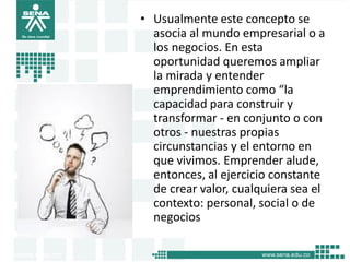 • Usualmente este concepto se
asocia al mundo empresarial o a
los negocios. En esta
oportunidad queremos ampliar
la mirada y entender
emprendimiento como “la
capacidad para construir y
transformar - en conjunto o con
otros - nuestras propias
circunstancias y el entorno en
que vivimos. Emprender alude,
entonces, al ejercicio constante
de crear valor, cualquiera sea el
contexto: personal, social o de
negocios
6
 