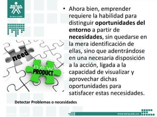 Detectar Problemas o necesidades
• Ahora bien, emprender
requiere la habilidad para
distinguir oportunidades del
entorno a partir de
necesidades, sin quedarse en
la mera identificación de
ellas, sino que adentrándose
en una necesaria disposición
a la acción, ligada a la
capacidad de visualizar y
aprovechar dichas
oportunidades para
satisfacer estas necesidades.
7
 