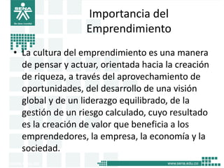 Importancia del
Emprendimiento
• La cultura del emprendimiento es una manera
de pensar y actuar, orientada hacia la creación
de riqueza, a través del aprovechamiento de
oportunidades, del desarrollo de una visión
global y de un liderazgo equilibrado, de la
gestión de un riesgo calculado, cuyo resultado
es la creación de valor que beneficia a los
emprendedores, la empresa, la economía y la
sociedad.
8
 