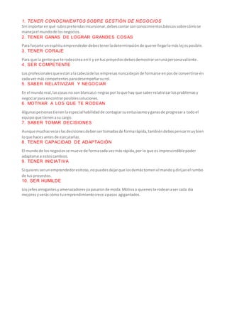 1. TENER CONOCIMIENTOS SOBRE GESTIÓN DE NEGOCIOS
Sinimportarenqué rubropretendasincursionar,debescontarconconocimientosbásicossobrecómose
manejael mundode los negocios.
2. TENER GANAS DE LOGRAR GRANDES COSAS
Para forjarte unespírituemprendedordebestenerladeterminaciónde quererllegarlomáslejosposible.
3. TENER CORAJE
Para que la gente que te rodeacrea enti y entus proyectosdebesdemostrarserunapersonavaliente.
4. SER COMPETENTE
Los profesionalesque estánalacabezade las empresasnuncadejande formarse enposde convertirse en
cada vezmás competentesparadesempeñarsurol.
5. SABER RELATIVIZAR Y NEGOCIAR
En el mundoreal,lascosas no sonblancaso negraspor loque hay que saberrelativizarlosproblemasy
negociarpara encontrarposiblessoluciones.
6. MOTIVAR A LOS QUE TE RODEAN
Algunaspersonastienenlaespecialhabilidadde contagiarsuentusiasmoyganasde progresara todoel
equipoque tienenasu cargo.
7. SABER TOMAR DECISIONES
Aunque muchasveceslasdecisionesdebensertomadasde formarápida,tambiéndebespensarmuybien
loque haces antesde ejecutarlas.
8. TENER CAPACIDAD DE ADAPTACIÓN
El mundode losnegociosse mueve de formacada vezmásrápida,por lo que esimprescindiblepoder
adaptarse a estoscambios.
9. TENER INICIATIVA
Si quieresserunemprendedorexitoso,nopuedesdejarque losdemástomenel mandoydirijanel rumbo
de tus proyectos.
10. SER HUMILDE
Los jefesarrogantesyamenazadoresyapasaronde moda.Motivaa quieneste rodeanasercada día
mejoresyveráscómo tuemprendimientocrece apasos agigantados.
 