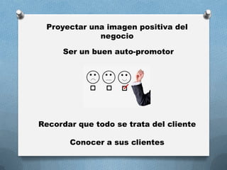 Proyectar una imagen positiva del
negocio
Ser un buen auto-promotor
Recordar que todo se trata del cliente
Conocer a sus clientes
 