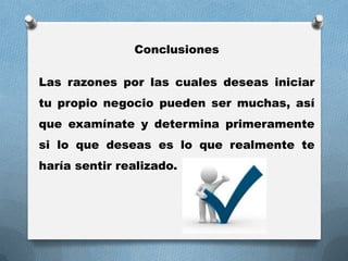 Conclusiones
Las razones por las cuales deseas iniciar
tu propio negocio pueden ser muchas, así
que examínate y determina primeramente
si lo que deseas es lo que realmente te
haría sentir realizado.
 