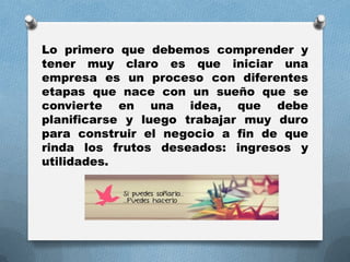 Lo primero que debemos comprender y
tener muy claro es que iniciar una
empresa es un proceso con diferentes
etapas que nace con un sueño que se
convierte en una idea, que debe
planificarse y luego trabajar muy duro
para construir el negocio a fin de que
rinda los frutos deseados: ingresos y
utilidades.
 