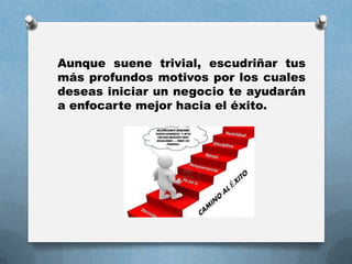 Aunque suene trivial, escudriñar tus
más profundos motivos por los cuales
deseas iniciar un negocio te ayudarán
a enfocarte mejor hacia el éxito.
 