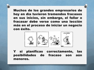 Muchos de los grandes empresarios de
hoy en día tuvieron tremendos fracasos
en sus inicios, sin embargo, el fallar o
fracasar debe verse como una lección
más en el proceso de iniciar un negocio
con éxito.
Y si planificas correctamente, las
posibilidades de fracaso son aún
menores.
 