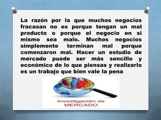 La razón por la que muchos negocios
fracasan no es porque tengan un mal
producto o porque el negocio en si
mismo sea malo. Muchos negocios
simplemente terminan mal porque
comenzaron mal. Hacer un estudio de
mercado puede ser más sencillo y
económico de lo que piensas y realizarlo
es un trabajo que bien vale la pena
 