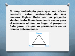 El emprendimiento para que sea eficaz
necesita estar sustentado de una
manera lógica. Debe ser un proyecto
viable, tanto financieramente como para
el mercado al cual va llegar el proyecto.
Esto garantiza que va permanecer en un
tiempo determinado.
 
