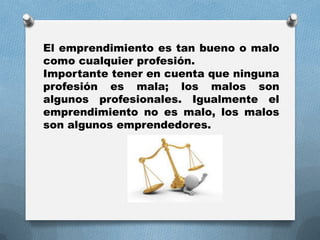 El emprendimiento es tan bueno o malo
como cualquier profesión.
Importante tener en cuenta que ninguna
profesión es mala; los malos son
algunos profesionales. Igualmente el
emprendimiento no es malo, los malos
son algunos emprendedores.
 