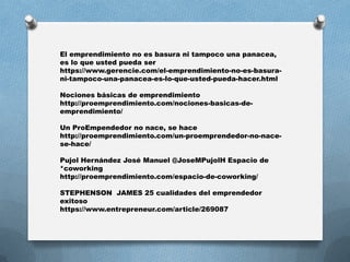 El emprendimiento no es basura ni tampoco una panacea,
es lo que usted pueda ser
https://www.gerencie.com/el-emprendimiento-no-es-basura-
ni-tampoco-una-panacea-es-lo-que-usted-pueda-hacer.html
Nociones básicas de emprendimiento
http://proemprendimiento.com/nociones-basicas-de-
emprendimiento/
Un ProEmpendedor no nace, se hace
http://proemprendimiento.com/un-proemprendedor-no-nace-
se-hace/
Pujol Hernández José Manuel @JoseMPujolH Espacio de
*coworking
http://proemprendimiento.com/espacio-de-coworking/
STEPHENSON JAMES 25 cualidades del emprendedor
exitoso
https://www.entrepreneur.com/article/269087
 
