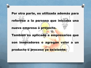 Por otra parte, es utilizada además para
referirse a la persona que iniciaba una
nueva empresa o proyecto.
También es aplicado a empresarios que
son innovadores o agregan valor a un
producto o proceso ya existente.
 