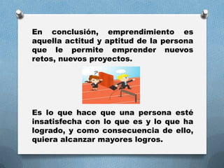 En conclusión, emprendimiento es
aquella actitud y aptitud de la persona
que le permite emprender nuevos
retos, nuevos proyectos.
Es lo que hace que una persona esté
insatisfecha con lo que es y lo que ha
logrado, y como consecuencia de ello,
quiera alcanzar mayores logros.
 