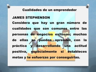 Cualidades de un emprendedor
JAMES STEPHENSON
Considera que hay un gran número de
cualidades que son comunes entre las
personas de negocios exitosas; muchas
de ellas se pueden aprender con la
práctica y desarrollando una actitud
positiva, especialmente si estableces
metas y te esfuerzas por conseguirlas.
 