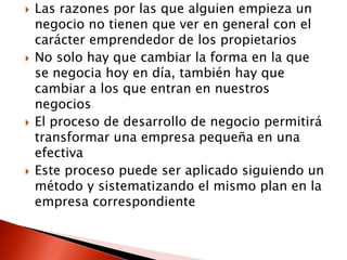  Las razones por las que alguien empieza un
negocio no tienen que ver en general con el
carácter emprendedor de los propietarios
 No solo hay que cambiar la forma en la que
se negocia hoy en día, también hay que
cambiar a los que entran en nuestros
negocios
 El proceso de desarrollo de negocio permitirá
transformar una empresa pequeña en una
efectiva
 Este proceso puede ser aplicado siguiendo un
método y sistematizando el mismo plan en la
empresa correspondiente
 
