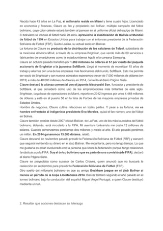 Nacido hace 43 años en La Paz, el millonario reside en Miami y tiene cuatro hijos. Licenciado
en economía y finanzas, Claure es fan y propietario del Bolívar, múltiple campeón del fútbol
boliviano, cuyo color celeste estará también al parecer en el uniforme oficial del equipo de Miami.
El boliviano se vinculó al fútbol hace 20 años, aprovechó la clasificación de Bolivia al Mundial
de fútbol de 1994 en Estados Unidos para trabajar con el entonces presidente de la Federación
Boliviana de Fútbol (FBF), Guido Loaiza, su actual socio en Bolívar.
La fortuna de Claure es producto de la distribución de los celulares de Telcel, subsidiaria de
la mexicana América Móvil, a través de su empresa Brighstar, que vende más de 60 servicios a
fabricantes de smartphones como la estadounidense Apple o la coreana Samsung.
Claure en octubre pasado transfirió por 1.260 millones de dólares el 57 por ciento del paquete
accionario de Brighstar a la japonesa SoftBank. Llegó el momento de monetizar 15 años de
trabajo y aliarnos con una de las empresas más fascinantes del mundo, SoftBank. Esto me permite
ser socio de Brightstar y con nuevos contratos esperamos crecer de 7.000 millones de dólares (en
2013) a más de 40.000 millones de dólares en 2014, comentó al diario Página Siete.
Claure destacó la alianza comercial con el japonés Masayoshi Son, fundador y presidente de
SoftBank, al que consideró como uno de los emprendedores más brillantes de este siglo.
Brightstar, cuya base de operaciones es Miami, reportó en 2012 ingresos por unos 4.448 millones
de dólares y está en el puesto 58 en la lista de Forbes de las mayores empresas privadas de
Estados Unidos.
Hombre de negocios, Claure cultiva relaciones en todas partes. Y pese a su fortuna, no es
hombre enfrentado al indigenista presidente Evo Morales, quizá el fan número uno del fútbol
en Bolivia.
Claure también preside desde 2007 el club Bolívar, de La Paz, uno de los más laureados del fútbol
boliviano. Además, está vinculado a la FIFA. Mi aventura bolivarista me costó 12 millones de
dólares. Cuando comenzamos perdíamos dos millones y medio al año. El año pasado perdimos
un millón. En 2014 ganaremos 15.000 dólares, relató.
Claure descartó en noviembre pasado presidir la Federación Boliviana de Fútbol (FBF) y aseveró
que seguirá invirtiendo su dinero en el club Bolívar. Me encantaría, pero no tengo tiempo. Lo que
me gustaría es estar involucrado con la persona que lidere la federación porque tengo relaciones
fantásticas con la FIFA. Soy el único boliviano que es parte de una comisión (de FIFA), declaró
al diario Página Siete.
Claure se proyectaba como sucesor de Carlos Chávez, quien anunció que no buscará la
reelección en septiembre para presidir la Federación Boliviana de Fútbol (FBF).
Otro sueño del millonario boliviano es que su amigo Beckham juegue en el club Bolívar al
menos un partido de la Copa Libertadores 2014. Bolívar terminó segundo el año pasado en el
torneo boliviano bajo la conducción del español Miguel Ángel Portugal, a quien Claure destituyó
mediante un tuit.
2. Resaltar que acciones destacan su liderazgo
 