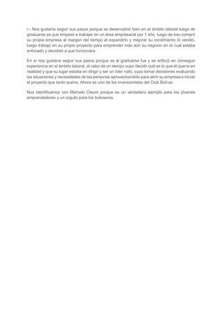 r.- Nos gustaría seguir sus pasos porque se desenvolvió bien en el ámbito laboral luego de
graduarse ya que empezó a trabajar en un área empresarial por 1 año, luego de eso compró
su propia empresa al margen del tiempo al expandirlo y mejorar su rendimiento lo vendió,
luego trabajó en su propio proyecto para emprender más aún su negocio en el cual estaba
enfocado y decidido a que funcionara.
En sí nos gustaría seguir sus pasos porque se al graduarse fue y se enfocó en conseguir
experiencia en el ámbito laboral, al cabo de un tiempo supo decidir qué es lo que él quería en
realidad y que su lugar estaba en dirigir y ser un líder nato, supo tomar decisiones evaluando
las situaciones y necesidades de las personas aprovechandolo para abrir su empresa e iniciar
el proyecto que tanto quería. Ahora es uno de los inversionistas del Club Bolívar.
Nos identificamos con Marcelo Claure porque es un verdadero ejemplo para los jóvenes
emprendedores y un orgullo para los bolivianos.
 