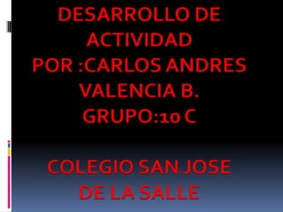 DESARROLLO DE
     ACTIVIDAD
POR :CARLOS ANDRES
    VALENCIA B.
     GRUPO:10 C

 COLEGIO SAN JOSE
   DE LA SALLE
 