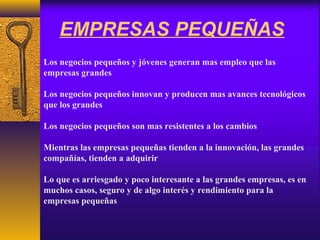 EMPRESAS PEQUEÑAS
Los negocios pequeños y jóvenes generan mas empleo que las
empresas grandes
Los negocios pequeños innovan y producen mas avances tecnológicos
que los grandes
Los negocios pequeños son mas resistentes a los cambios
Mientras las empresas pequeñas tienden a la innovación, las grandes
compañías, tienden a adquirir
Lo que es arriesgado y poco interesante a las grandes empresas, es en
muchos casos, seguro y de algo interés y rendimiento para la
empresas pequeñas
 