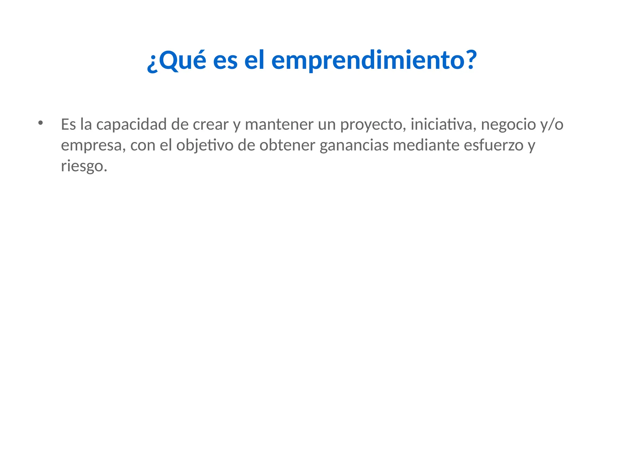 ¿Qué es el emprendimiento?
• Es la capacidad de crear y mantener un proyecto, iniciativa, negocio y/o
empresa, con el objetivo de obtener ganancias mediante esfuerzo y
riesgo.
 