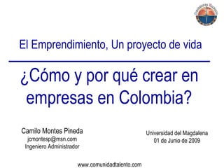 El Emprendimiento, Un proyecto de vida ¿Cómo y por qué crear en empresas en Colombia? Camilo Montes Pineda [email_address] Ingeniero Administrador Universidad del Magdalena 01 de Junio de 2009 
