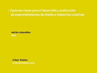 > Factores claves para el desarrollo y aceleración
  de emprendimientos de diseño e industrias creativas




  Adrián Lebendiker
  Gloc




   Urban Station
   16 de Setiembre 2010
 