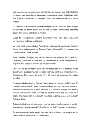 Las capuchas se confeccionaron con las telas de algodón que Gabriela había
comprado para su desfile de graduación, en diseño de modas de la Universidad
San Francisco. Así surgió la colección „ToughLove‟ y el desarrollo de la marca
Edgy64.

50 capuchas quedaron listas para la venta por USD 40 cada una, pero al llegar
al concierto se dieron cuenta que no era tan fácil. “Terminamos comiendo
pizza”, dice Diana, a cargo de la imagen.

Luego de esa experiencia, Cristina desarrolló el sitio edgy64.com, una página
en Facebook, un blog y un catálogo.

La venta inició con amistades. Pero el gran salto ocurrió cuando sus „hoodies‟
fueron parte de la pasarela del Ecuador FashionWeek del 2010. Luego de esa
presentación su „stock‟ se agotó.

Para Gabriela Chonlong, una de sus clientas, los diseños de Edgy64 son
“versátiles, femeninos e intrépidos” y representan a chicas independientes,
roqueras. Ella posee 10 prendas de tres colecciones.

Otro espacio de promoción para esta microempresa fue el concurso Chica
Edgy64, que buscaba mujeres con actitud para su catálogo y otras actividades.
Participaron 30 jóvenes, de entre 17 y 20 años. La ganadora fue Melisa
Iturralde.

A esa actividad le siguió el Salinas FashionWeek, en febrero del 2011, con 16
prendas. Invirtieron USD 4 000 de las ganancias, ahorros y recursos familiares.
El dinero lo usaron para la ropa, trasladar a 17 personas al lugar del desfile y
realizar una sesión de fotos. Además, en octubre de ese año estuvieron en el
desfile Contrastes con la colección RoadKiss, organizada por la Fundación
Reina de Quito.

Estas actividades se complementan con las ferias, donde exponen y venden
sus diseños. La próxima será El Gran Bazar, del 5 al 7 de mayo, en Cumbayá.

En este desarrollo Sofía aportó con una visión artística y de tendencias de
moda, además de la producción de estands.
 