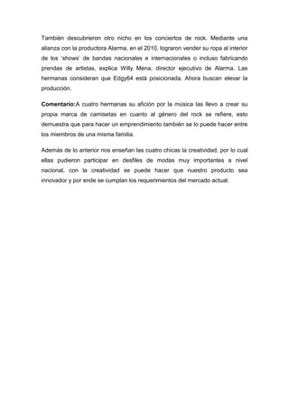 También descubrieron otro nicho en los conciertos de rock. Mediante una
alianza con la productora Alarma, en el 2010, lograron vender su ropa al interior
de los „shows‟ de bandas nacionales e internacionales o incluso fabricando
prendas de artistas, explica Willy Mena, director ejecutivo de Alarma. Las
hermanas consideran que Edgy64 está posicionada. Ahora buscan elevar la
producción.

Comentario:A cuatro hermanas su afición por la música las llevo a crear su
propia marca de camisetas en cuanto al género del rock se refiere, esto
demuestra que para hacer un emprendimiento también se lo puede hacer entre
los miembros de una misma familia.

Además de lo anterior nos enseñan las cuatro chicas la creatividad, por lo cual
ellas pudieron participar en desfiles de modas muy importantes a nivel
nacional, con la creatividad se puede hacer que nuestro producto sea
innovador y por ende se cumplan los requerimientos del mercado actual.
 