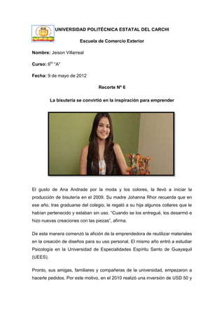 UNIVERSIDAD POLITÉCNICA ESTATAL DEL CARCHI

                        Escuela de Comercio Exterior

Nombre: Jeison Villarreal

Curso: 6to “A”

Fecha: 9 de mayo de 2012

                                 Recorte Nº 6

          La bisutería se convirtió en la inspiración para emprender




El gusto de Ana Andrade por la moda y los colores, la llevó a iniciar la
producción de bisutería en el 2009. Su madre Johanna Rhor recuerda que en
ese año, tras graduarse del colegio, le regaló a su hija algunos collares que le
habían pertenecido y estaban sin uso. “Cuando se los entregué, los desarmó e
hizo nuevas creaciones con las piezas”, afirma.

De esta manera comenzó la afición de la emprendedora de reutilizar materiales
en la creación de diseños para su uso personal. El mismo año entró a estudiar
Psicología en la Universidad de Especialidades Espíritu Santo de Guayaquil
(UEES).

Pronto, sus amigas, familiares y compañeras de la universidad, empezaron a
hacerle pedidos. Por este motivo, en el 2010 realizó una inversión de USD 50 y
 