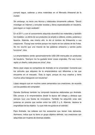 compró tagua, cadenas y otros materiales en el Mercado Artesanal de la
ciudad.

Sin embargo, no tenía una técnica y elaboraba únicamente collares. “Decidí
investigar en Internet y consultar revistas y libros especializados en bisutería,
para lograr un mejor acabado”.

En el 2011 y con el conocimiento adquirido diversificó los materiales y también
los modelos. La oferta de sus productos se amplió a collares, aretes, pulseras y
llaveros. Además, ese mismo año, le dio el nombre de Artesandía a sus
creaciones. “Escogí ese nombre porque me inspiro en los colores de las frutas.
Se me ocurrió que una mezcla de las palabras artesanía y sandía podía
funcionar”, dice.

La emprendedora vende aproximadamente USD 200 mensuales en productos
de bisutería. “Siempre me ha gustado tener cosas originales. Por eso nunca
repito un diseño; cada pieza es única”, dice.

María José López es compañera de Andrade en la universidad. Comenta que
los artículos que adquiere de la emprendedora son diferentes a las que
encuentra en el mercado. “Esto lo logra, porque es muy creativa y tiene
muchos años trabajando con bisuterías”.

López asegura que en muchos casos personaliza sus creaciones, de acuerdo
con los pedidos del comprador.

Daniela Quiñónez también ha comprado bisuterías elaboradas por Andrade.
Ella conoce a la emprendedora desde la época del colegio y destaca que
siempre tuvo una faceta de innovadora. También ha adquirido unas seis
pulseras en precios que oscilan entre los USD 5 y 8. Además, destaca la
originalidad de los objetos. “Lo que más me gusta es el colorido”.

Para Andrade, los collares son los accesorios que tienen más demanda.
Asimismo, indica que no tiene un grupo objetivo definido, sus creaciones son
adquiridas por mujeres de diversas edades.
 