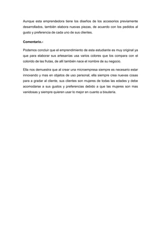 Aunque esta emprendedora tiene los diseños de los accesorios previamente
desarrollados, también elabora nuevas piezas, de acuerdo con los pedidos al
gusto y preferencia de cada uno de sus clientes.

Comentario.-

Podemos concluir que el emprendimiento de esta estudiante es muy original ya
que para elaborar sus artesanías usa varios colores que los compara con el
colorido de las frutas, de allí también nace el nombre de su negocio.

Ella nos demuestra que al crear una microempresa siempre es necesario estar
innovando y mas en objetos de uso personal, ella siempre crea nuevas cosas
para a gradar al cliente, sus clientes son mujeres de todas las edades y debe
acomodarse a sus gustos y preferencias debido a que las mujeres son mas
vanidosas y siempre quieren usar lo mejor en cuanto a bisutería.
 