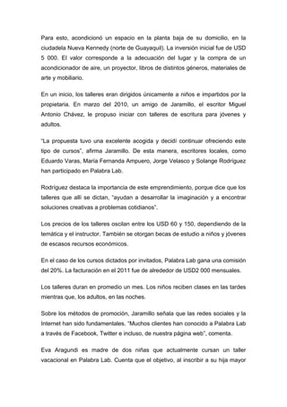 Para esto, acondicionó un espacio en la planta baja de su domicilio, en la
ciudadela Nueva Kennedy (norte de Guayaquil). La inversión inicial fue de USD
5 000. El valor corresponde a la adecuación del lugar y la compra de un
acondicionador de aire, un proyector, libros de distintos géneros, materiales de
arte y mobiliario.

En un inicio, los talleres eran dirigidos únicamente a niños e impartidos por la
propietaria. En marzo del 2010, un amigo de Jaramillo, el escritor Miguel
Antonio Chávez, le propuso iniciar con talleres de escritura para jóvenes y
adultos.

“La propuesta tuvo una excelente acogida y decidí continuar ofreciendo este
tipo de cursos”, afirma Jaramillo. De esta manera, escritores locales, como
Eduardo Varas, María Fernanda Ampuero, Jorge Velasco y Solange Rodríguez
han participado en Palabra Lab.

Rodríguez destaca la importancia de este emprendimiento, porque dice que los
talleres que allí se dictan, “ayudan a desarrollar la imaginación y a encontrar
soluciones creativas a problemas cotidianos”.

Los precios de los talleres oscilan entre los USD 60 y 150, dependiendo de la
temática y el instructor. También se otorgan becas de estudio a niños y jóvenes
de escasos recursos económicos.

En el caso de los cursos dictados por invitados, Palabra Lab gana una comisión
del 20%. La facturación en el 2011 fue de alrededor de USD2 000 mensuales.

Los talleres duran en promedio un mes. Los niños reciben clases en las tardes
mientras que, los adultos, en las noches.

Sobre los métodos de promoción, Jaramillo señala que las redes sociales y la
Internet han sido fundamentales. “Muchos clientes han conocido a Palabra Lab
a través de Facebook, Twitter e incluso, de nuestra página web”, comenta.

Eva Aragundi es madre de dos niñas que actualmente cursan un taller
vacacional en Palabra Lab. Cuenta que el objetivo, al inscribir a su hija mayor
 