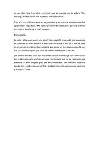 en un taller hace tres años, era lograr que se interese por la lectura. “Sin
embargo, los resultados han superado mis expectativas”.

Este año, inscribió también a su segunda hija y se muestra satisfecha con los
aprendizajes impartidos. “Mis hijas han mostrado un resultado positivo. Sienten
amor por la literatura y el cine”, asegura.

Comentario.-

La nota habla sobre como una joven Guayaquileña emprendió una academia
en donde se les iba a enseñar a descubrir a los niños el arte de la lectura, esta
joven para emprender no fue necesario que creara un bien sino que aporta con
sus conocimientos para que todos se sientan atraídos por la lectura.

Los talleres que ella dicta son muy útiles para el aprendizaje y así sentir amor
por la literatura,como opinión personal mencionaría que no es necesario que
creemos un bien tangible para ser emprendedores, sino también podemos
aportar con nuestros conocimientos y destacarnos en lo que nosotros sabemos
y nos gusta hacer.
 