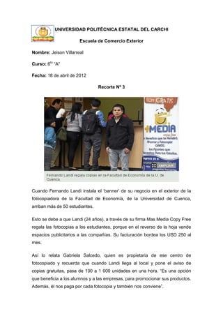 UNIVERSIDAD POLITÉCNICA ESTATAL DEL CARCHI

                       Escuela de Comercio Exterior

Nombre: Jeison Villarreal

Curso: 6to “A”

Fecha: 18 de abril de 2012

                                 Recorte Nº 3




Cuando Fernando Landi instala el „banner‟ de su negocio en el exterior de la
fotocopiadora de la Facultad de Economía, de la Universidad de Cuenca,
arriban más de 50 estudiantes.

Esto se debe a que Landi (24 años), a través de su firma Mas Media Copy Free
regala las fotocopias a los estudiantes, porque en el reverso de la hoja vende
espacios publicitarios a las compañías. Su facturación bordea los USD 250 al
mes.

Así lo relata Gabriela Salcedo, quien es propietaria de ese centro de
fotocopiado y recuerda que cuando Landi llega al local y pone el aviso de
copias gratuitas, pasa de 100 a 1 000 unidades en una hora. “Es una opción
que beneficia a los alumnos y a las empresas, para promocionar sus productos.
Además, él nos paga por cada fotocopia y también nos conviene”.
 