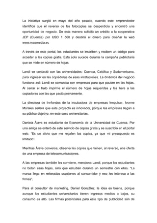 La iniciativa surgió en mayo del año pasado, cuando este emprendedor
identificó que el reverso de las fotocopias se desperdicia y encontró una
oportunidad de negocio. De esta manera solicitó un crédito a la cooperativa
JEP (Cuenca) por USD 1 500 y destinó el dinero para diseñar la web
www.masmedia.ec

A través de este portal, los estudiantes se inscriben y reciben un código para
acceder a las copias gratis. Esto solo sucede durante la campaña publicitaria
que se mide en número de hojas.

Landi se contactó con las universidades: Cuenca, Católica y Sudamericana,
para ingresar en las copiadoras de esas instituciones. La dinámica del negocio
funciona así: Landi se comunica con empresas para que pauten en las hojas.
Al cerrar el trato imprime el número de hojas requeridas y las lleva a las
copiadoras con las que pactó previamente.

La directora de Innfondos de la incubadora de empresas Innpulsar, Ivonne
Morales señala que este proyecto es innovador, porque las empresas llegan a
su público objetivo, en este caso universitarias.

Daniela Álava es estudiante de Economía de la Universidad de Cuenca. Por
una amiga se enteró de este servicio de copias gratis y se suscribió en el portal
web. “Es un alivio que me regalen las copias, ya que mi presupuesto es
limitado”.

Mientras Álava conversa, observa las copias que tienen, al reverso, una oferta
de una empresa de telecomunicaciones.

A las empresas también les conviene, menciona Landi, porque los estudiantes
no botan esas hojas, sino que estudian durante un semestre con ellas. “La
marca llega en reiteradas ocasiones al consumidor y eso les interesa a las
firmas”.

Para el consultor de marketing, Daniel González, la idea es buena, porque
aunque los estudiantes universitarios tienen ingresos medios o bajos, su
consumo es alto. Las firmas potenciales para este tipo de publicidad son de
 