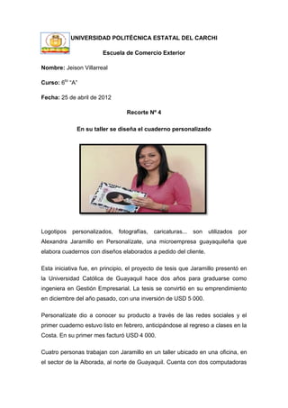 UNIVERSIDAD POLITÉCNICA ESTATAL DEL CARCHI

                        Escuela de Comercio Exterior

Nombre: Jeison Villarreal

Curso: 6to “A”

Fecha: 25 de abril de 2012

                                 Recorte Nº 4

              En su taller se diseña el cuaderno personalizado




Logotipos   personalizados,   fotografías,   caricaturas...   son   utilizados   por
Alexandra Jaramillo en Personalízate, una microempresa guayaquileña que
elabora cuadernos con diseños elaborados a pedido del cliente.

Esta iniciativa fue, en principio, el proyecto de tesis que Jaramillo presentó en
la Universidad Católica de Guayaquil hace dos años para graduarse como
ingeniera en Gestión Empresarial. La tesis se convirtió en su emprendimiento
en diciembre del año pasado, con una inversión de USD 5 000.

Personalízate dio a conocer su producto a través de las redes sociales y el
primer cuaderno estuvo listo en febrero, anticipándose al regreso a clases en la
Costa. En su primer mes facturó USD 4 000.

Cuatro personas trabajan con Jaramillo en un taller ubicado en una oficina, en
el sector de la Alborada, al norte de Guayaquil. Cuenta con dos computadoras
 