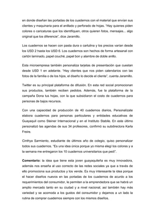 en donde diseñan las portadas de los cuadernos con el material que envían sus
clientes y maquinaria para el anillado y perforado de hojas. “Hay quienes piden
colores o caricaturas que los identifiquen, otros quieren fotos, mensajes... algo
original que los diferencie”, dice Jaramillo.

Los cuadernos se hacen con pasta dura o cartulina y los precios varían desde
los USD 2 hasta los USD 6. Los cuadernos son hechos de forma artesanal con
cartón laminado, papel couché, papel bon y alambre de doble anillo.

Esta microempresa también personaliza tarjetas de presentación que cuestan
desde USD 1 en adelante. “Hay clientes que nos piden calendarios con las
fotos de la familia o de los hijos, el diseño lo decide el cliente”, cuenta Jaramillo.

Twitter es su principal plataforma de difusión. En esta red social promocionan
sus productos, también reciben pedidos. Además, fue la plataforma de la
campaña Dona tus hojas, con la que subsidiaron el costo de cuadernos para
personas de bajos recursos.

Con una capacidad de producción de 40 cuadernos diarios, Personalízate
elabora cuadernos para personas particulares y entidades educativas de
Guayaquil como Steiner Internacional y en el Instituto Stabile. En este último
personalizó las agendas de sus 34 profesores, confirmó su subdirectora Karla
Freire.

Cinthya Sarmiento, estudiante de últimos año de colegio, quiso personalizar
todos sus cuadernos. “Es una idea única porque yo misma elegí los colores y a
la semana me entregaron los 10 cuadernos universitarios que pedí”.

Comentario: la idea que tiene esta joven guayaquileña es muy innovadora,
además nos enseña al uso correcto de las redes sociales ya que a través de
ello promociona sus productos y los vende. Es muy interesante la idea porque
el hacer diseños nuevos en las portadas de los cuadernos de acurdo a los
requerimientos del consumidor, le permiten a la emprendedora que se habrá un
amplio mercado tanto en su ciudad y a nivel nacional, así también hay más
variedad y se acomoda a los gustos del consumidor y dejamos a un lado la
rutina de comprar cuadernos siempre con los mismos diseños.
 