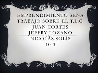 EMPRENDIMIENTO SENA
TRABAJO SOBRE EL T.L.C.
     JUAN CORTES
   JEFFRY LOZANO
    NICOLÁS SOLÍS
         10-3
 