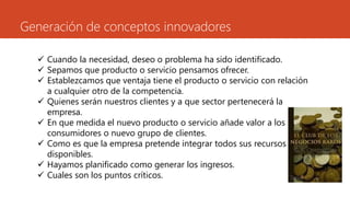Generación de conceptos innovadores
 Cuando la necesidad, deseo o problema ha sido identificado.
 Sepamos que producto o servicio pensamos ofrecer.
 Establezcamos que ventaja tiene el producto o servicio con relación
a cualquier otro de la competencia.
 Quienes serán nuestros clientes y a que sector pertenecerá la
empresa.
 En que medida el nuevo producto o servicio añade valor a los
consumidores o nuevo grupo de clientes.
 Como es que la empresa pretende integrar todos sus recursos
disponibles.
 Hayamos planificado como generar los ingresos.
 Cuales son los puntos críticos.
 