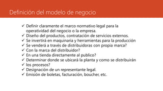 Definición del modelo de negocio
 Definir claramente el marco normativo legal para la
operatividad del negocio o la empresa.
 Diseño del productos, contratación de servicios externos.
 Se invertirá en maquinaria y herramientas para la producción
 Se venderá a través de distribuidoras con propia marca?
 Con la marca del distribuidor?
 En una tienda directamente al publico?
 Determinar donde se ubicará la planta y como se distribuirán
 los procesos?
 Designación de un representante legal.
 Emisión de boletas, facturación, boucher, etc.
 