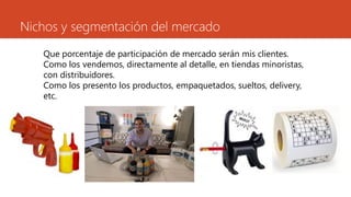 Nichos y segmentación del mercado
Que porcentaje de participación de mercado serán mis clientes.
Como los vendemos, directamente al detalle, en tiendas minoristas,
con distribuidores.
Como los presento los productos, empaquetados, sueltos, delivery,
etc.
 