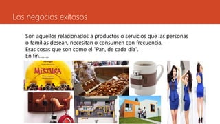 Los negocios exitosos
Son aquellos relacionados a productos o servicios que las personas
o familias desean, necesitan o consumen con frecuencia.
Esas cosas que son como el “Pan, de cada día”.
En fin……..
 