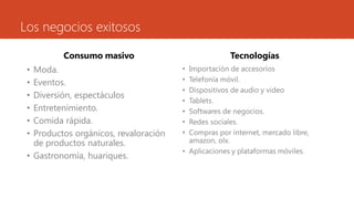Los negocios exitosos
Consumo masivo
• Moda.
• Eventos.
• Diversión, espectáculos
• Entretenimiento.
• Comida rápida.
• Productos orgánicos, revaloración
de productos naturales.
• Gastronomía, huariques.
Tecnologías
• Importación de accesorios
• Telefonía móvil.
• Dispositivos de audio y video
• Tablets.
• Softwares de negocios.
• Redes sociales.
• Compras por internet, mercado libre,
amazon, olx.
• Aplicaciones y plataformas móviles.
 