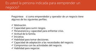 Es usted la persona indicada para eemprender un
negocio?
Pregúntese si como emprendedor y operador de un negocio tiene
algunos de los siguientes perfiles:
 Motivación.
 Capacidad para sumir riesgos.
 Perseverancia y capacidad para enfrentar crisis.
 Actitud de la familia.
 Iniciativa.
 Habilidad para tomar decisiones.
 Capacidad de adaptación a las necesidades del negocio.
 Compromiso con las actividades del negocio.
 Habilidad para negociar.
 