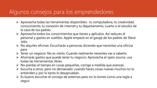 Algunos consejos para los emprendedores
 Aprovecha todas las herramientas disponibles : tu computadora, tu creatividad,
conocimiento, tu conexión de internet y tu departamento, cuarto o el estudio de
la casa de tus padres.
 Aprovecha todos los conocimientos que tienes y aplícalos. Así reduces el
personal y gastos en sueldos. Apple empezó en el garaje de los padres de Steve
Jobs.
 No alquiles oficinas. Escucharás a personas diciendo que necesitas una oficina
para
 Tener un negocio. No es cierto. Cuando realmente necesites vas a saberlo.
 Ahorrarás gastos que puede tener tu negocio. Aprovecha el open source, usa
todas las herramientas libres.
 No pierdas el tiempo en cosas pequeñas, corrige a medida que avanzas.
 Escucha a otros, pero no demasiado: cuando haces cosas nuevas muchos no lo
entienden y por lo tanto lo desaprueban.
 Es bueno escuchar el consejo de externos pero no lo tomes como una regla a
seguir.
 