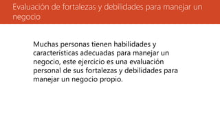 Evaluación de fortalezas y debilidades para manejar un
negocio
Muchas personas tienen habilidades y
características adecuadas para manejar un
negocio, este ejercicio es una evaluación
personal de sus fortalezas y debilidades para
manejar un negocio propio.
 