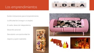 Los emprendimientos
Existen motivaciones para el emprendimiento:
La dificultad de conseguir un empleo.
El sueño, deseo de independencia.
Desarrollo personal.
Descubierto una oportunidad de
negocio y querer explotarla.
 